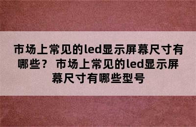 市场上常见的led显示屏幕尺寸有哪些？ 市场上常见的led显示屏幕尺寸有哪些型号